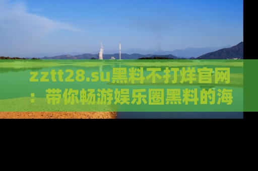 zztt28.su黑料不打烊官网：带你畅游娱乐圈黑料的海洋，掌握每一条最新消息
