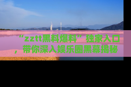 “zztt黑料爆料”独家入口，带你深入娱乐圈黑幕揭秘