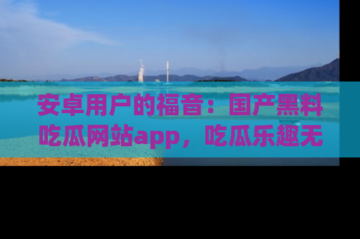 安卓用户的福音：国产黑料吃瓜网站app，吃瓜乐趣无穷尽！