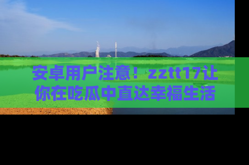 安卓用户注意！zztt17让你在吃瓜中直达幸福生活