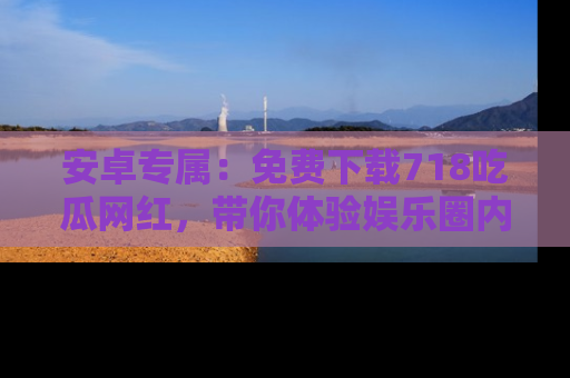 安卓专属：免费下载718吃瓜网红，带你体验娱乐圈内幕