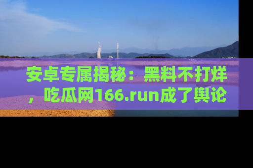 安卓专属揭秘：黑料不打烊，吃瓜网166.run成了舆论风暴的中心