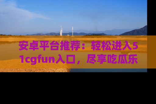 安卓平台推荐：轻松进入51cgfun入口，尽享吃瓜乐趣