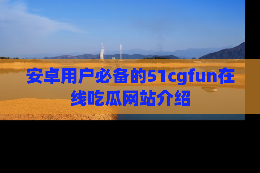 安卓用户必备的51cgfun在线吃瓜网站介绍