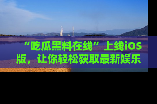 “吃瓜黑料在线”上线iOS版，让你轻松获取最新娱乐新闻