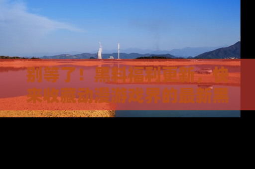 别等了！黑料福利更新，快来收藏动漫游戏界的最新黑料吧！