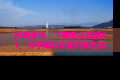 别再等待，下载吃瓜在线91，分享你眼中的吃瓜趣闻吧！