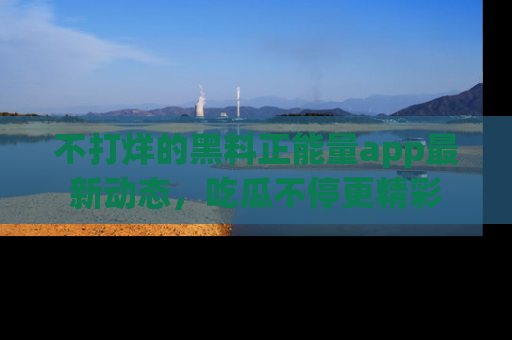 不打烊的黑料正能量app最新动态，吃瓜不停更精彩