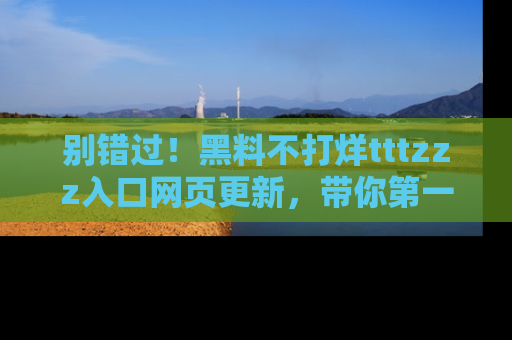 别错过！黑料不打烊tttzzz入口网页更新，带你第一时间了解最新动态！
