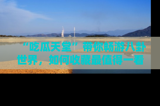 “吃瓜天堂”带你畅游八卦世界，如何收藏最值得一看的趣闻？