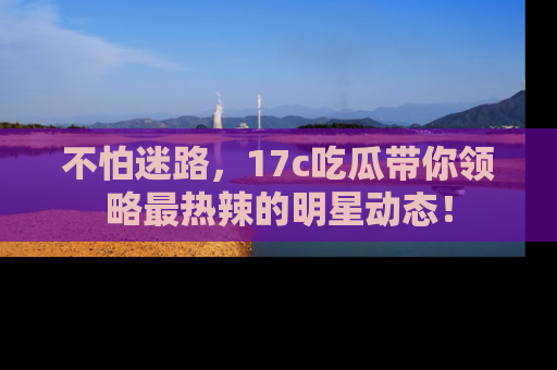 不怕迷路，17c吃瓜带你领略最热辣的明星动态！