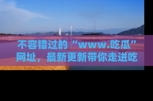 不容错过的“www.吃瓜”网址，最新更新带你走进吃瓜新时尚