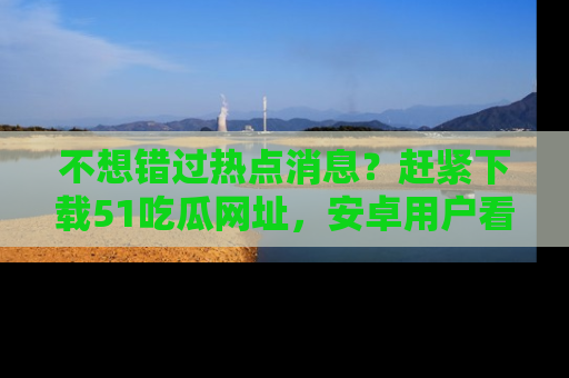 不想错过热点消息？赶紧下载51吃瓜网址，安卓用户看这边！