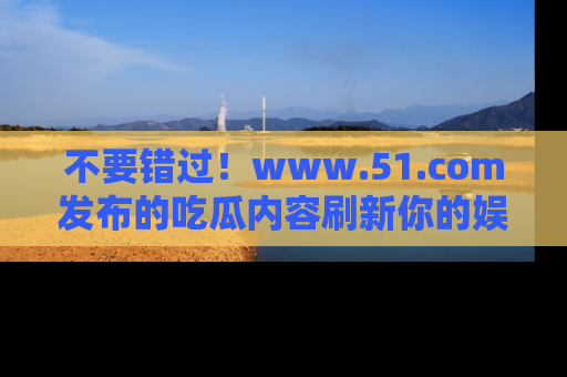不要错过！www.51.com发布的吃瓜内容刷新你的娱乐认知