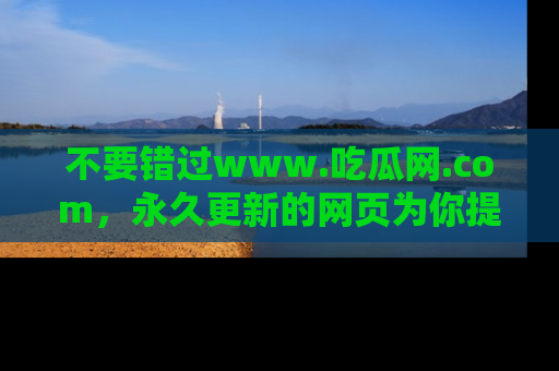 不要错过www.吃瓜网.com，永久更新的网页为你提供吃瓜盛宴！