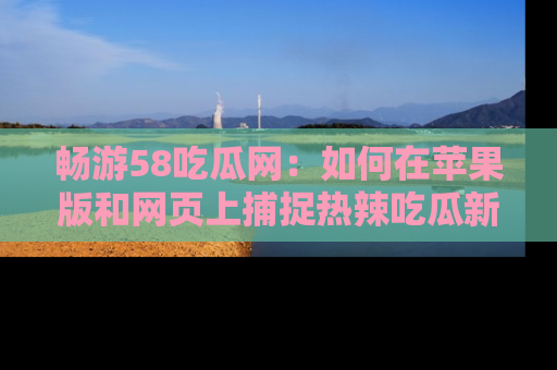 畅游58吃瓜网：如何在苹果版和网页上捕捉热辣吃瓜新闻？