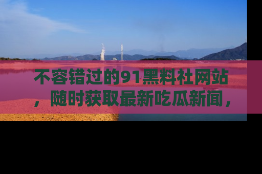 不容错过的91黑料社网站，随时获取最新吃瓜新闻，留意91黑料社的动态更新！