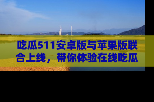 吃瓜511安卓版与苹果版联合上线，带你体验在线吃瓜新天地