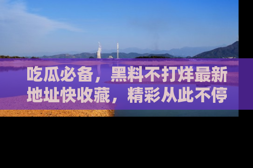 吃瓜必备，黑料不打烊最新地址快收藏，精彩从此不停！