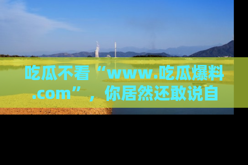吃瓜不看“www.吃瓜爆料.com”，你居然还敢说自己是吃瓜群众？