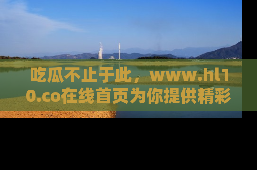 吃瓜不止于此，www.hl10.co在线首页为你提供精彩内幕