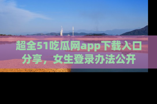 超全51吃瓜网app下载入口分享，女生登录办法公开