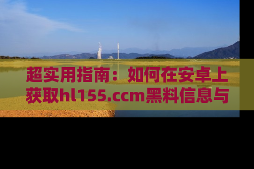 超实用指南：如何在安卓上获取hl155.ccm黑料信息与技巧