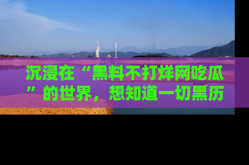 沉浸在“黑料不打烊网吃瓜”的世界，想知道一切黑历史与内幕信息的网站！