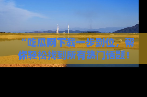 “吃瓜网下载一步到位，帮你轻松找到所有热门话题！”网址：www.chiguaw.com