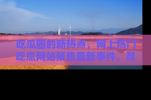 吃瓜圈的新热点，网上热门吃瓜网站聚焦最新事件，尽在吃瓜网站！