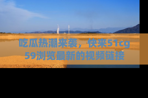 吃瓜热潮来袭，快来51cg59浏览最新的视频链接