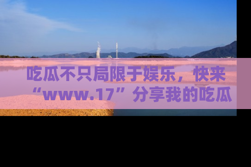 吃瓜不只局限于娱乐，快来“www.17”分享我的吃瓜技巧，成为社交圈的明星！