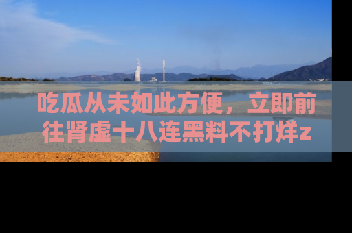 吃瓜从未如此方便，立即前往肾虚十八连黑料不打烊zzzttt，发现更多精彩，地址在这里！