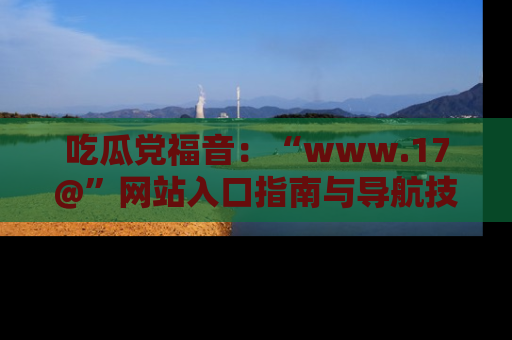 吃瓜党福音：“www.17@”网站入口指南与导航技巧全解析