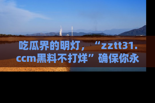 吃瓜界的明灯，“zztt31.ccm黑料不打烊”确保你永不迷路！