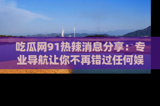 吃瓜网91热辣消息分享：专业导航让你不再错过任何娱乐八卦