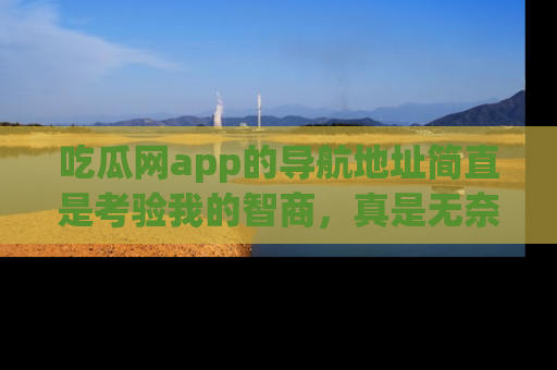 吃瓜网app的导航地址简直是考验我的智商，真是无奈！