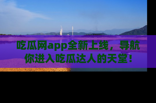 吃瓜网app全新上线，导航你进入吃瓜达人的天堂！