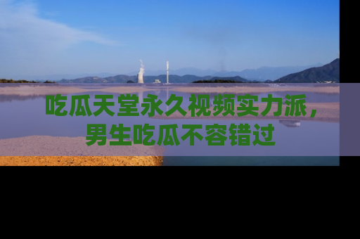 吃瓜天堂永久视频实力派，男生吃瓜不容错过