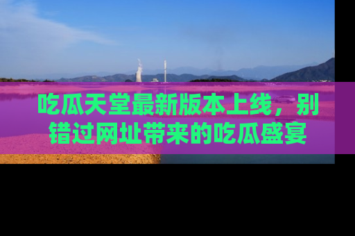 吃瓜天堂最新版本上线，别错过网址带来的吃瓜盛宴