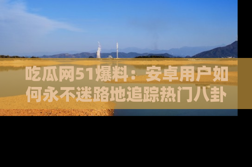 吃瓜网51爆料：安卓用户如何永不迷路地追踪热门八卦信息