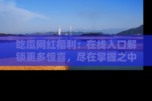 吃瓜网红福利：在线入口解锁更多惊喜，尽在掌握之中