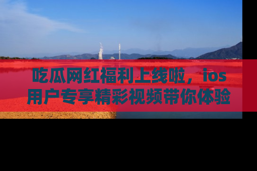 吃瓜网红福利上线啦，ios用户专享精彩视频带你体验乐趣！