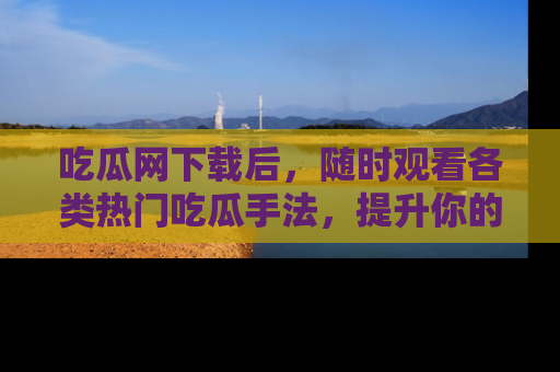 吃瓜网下载后，随时观看各类热门吃瓜手法，提升你的社交技能！