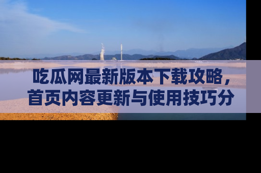 吃瓜网最新版本下载攻略，首页内容更新与使用技巧分享