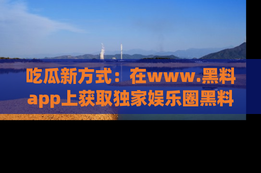 吃瓜新方式：在www.黑料app上获取独家娱乐圈黑料信息