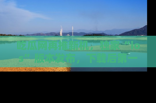 吃瓜网再推新机，独家“ios”版本发布，下载后第一时间获取热点吃瓜信息！