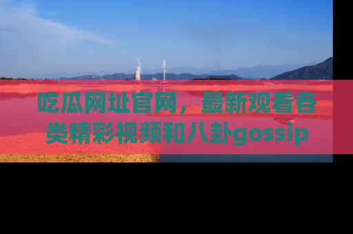吃瓜网址官网，最新观看各类精彩视频和八卦gossip