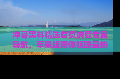 冲哥黑料精选首页麻豆专属导航，苹果版带你领略最热的黑料故事