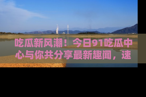 吃瓜新风潮！今日91吃瓜中心与你共分享最新趣闻，速来点击入口看看吧！
